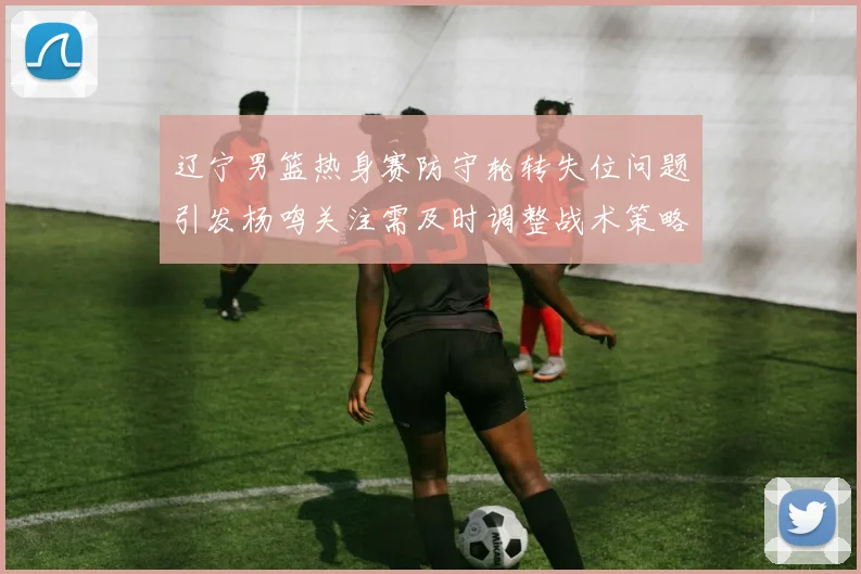 辽宁男篮热身赛防守轮转失位问题引发杨鸣关注需及时调整战术策略